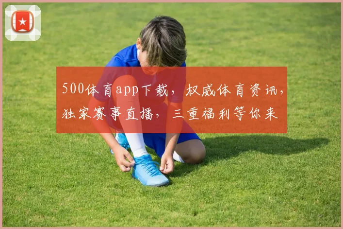 500体育app下载，权威体育资讯，独家赛事直播，三重福利等你来