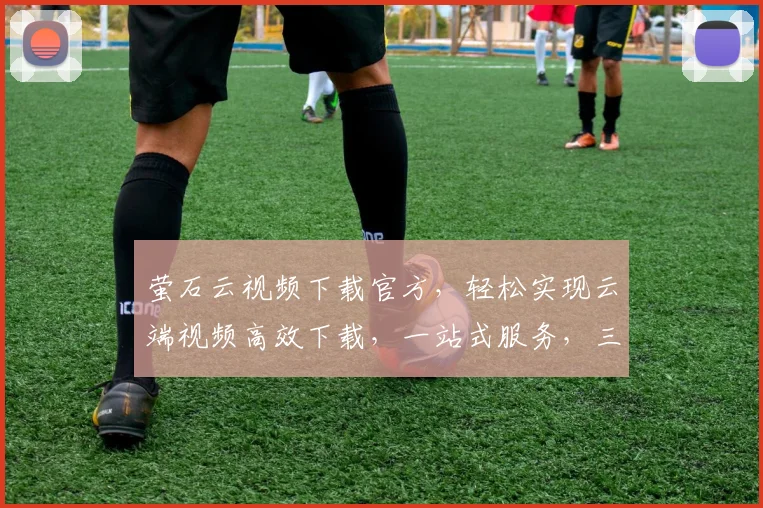 萤石云视频下载官方，轻松实现云端视频高效下载，一站式服务，三步搞定