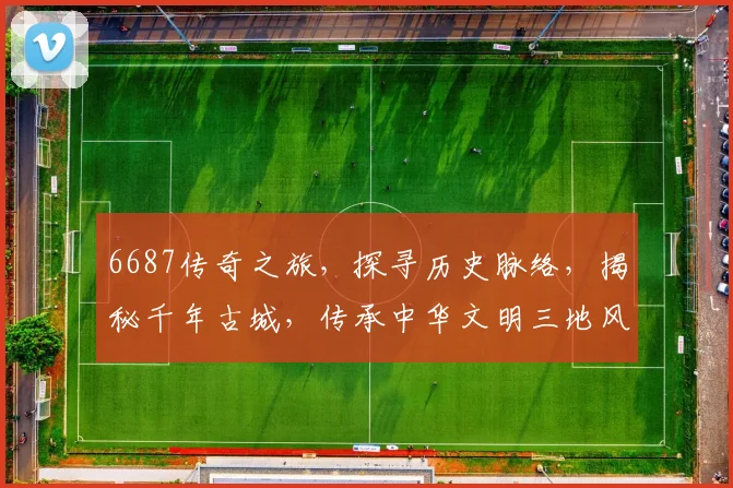6687传奇之旅，探寻历史脉络，揭秘千年古城，传承中华文明三地风采