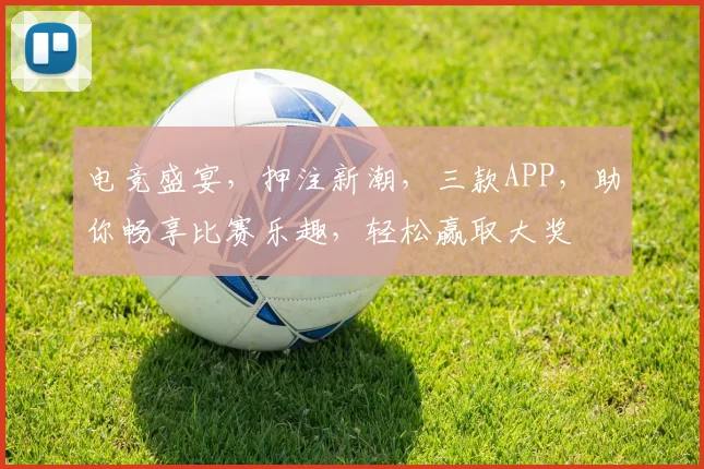 电竞盛宴，押注新潮，三款APP，助你畅享比赛乐趣，轻松赢取大奖