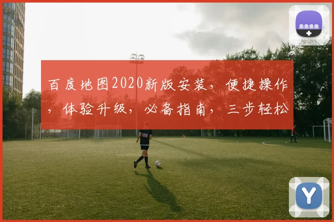 百度地图2020新版安装，便捷操作，体验升级，必备指南，三步轻松完成