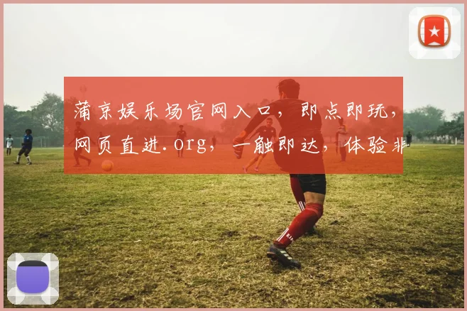 蒲京娱乐场官网入口，即点即玩，网页直进.org，一触即达，体验非凡，三步畅游
