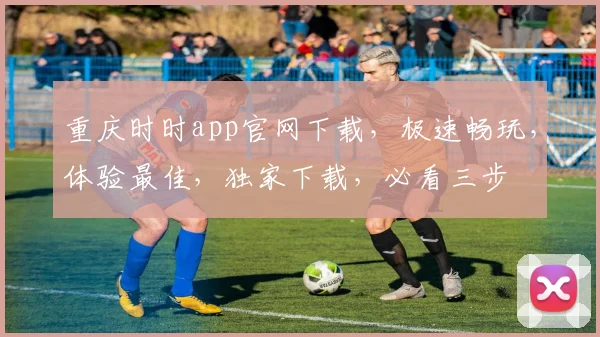 重庆时时app官网下载，极速畅玩，体验最佳，独家下载，必看三步