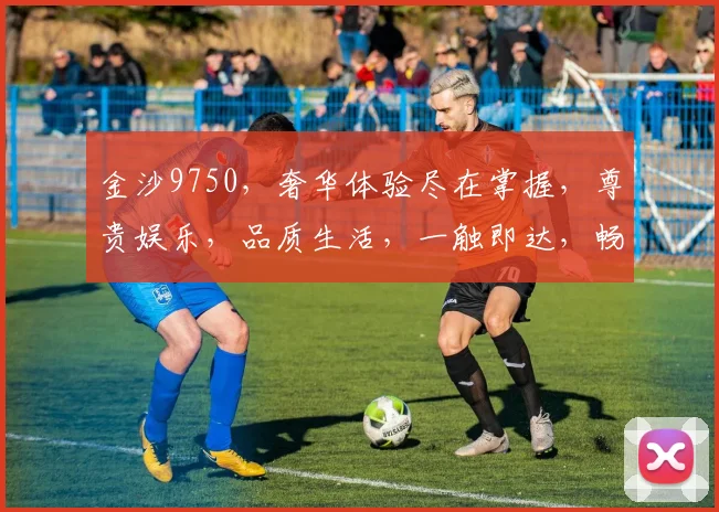 金沙9750，奢华体验尽在掌握，尊贵娱乐，品质生活，一触即达，畅享不凡。