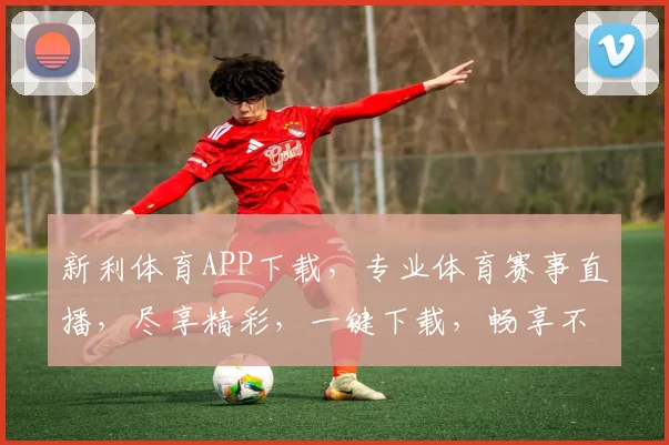 新利体育APP下载，专业体育赛事直播，尽享精彩，一键下载，畅享不停，快来体验
