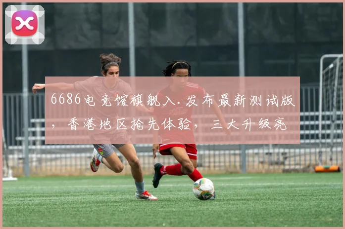 6686电竞馆旗舰入.发布最新测试版，香港地区抢先体验，三大升级亮点，不容错过，敬请关注