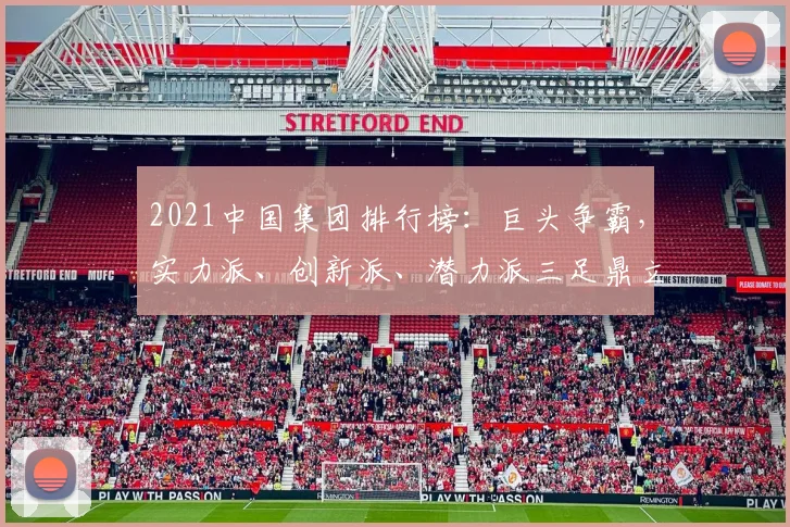 2021中国集团排行榜：巨头争霸，实力派、创新派、潜力派三足鼎立，瞩目焦点